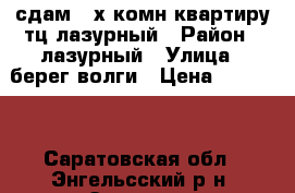 сдам 3-х комн.квартиру тц лазурный › Район ­ лазурный › Улица ­ берег волги › Цена ­ 11 000 - Саратовская обл., Энгельсский р-н, Энгельс г. Недвижимость » Квартиры аренда   